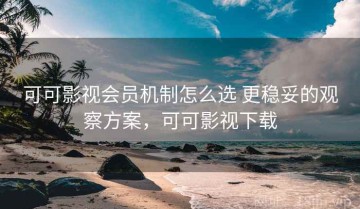 可可影视会员机制怎么选 更稳妥的观察方案，可可影视下载