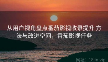 从用户视角盘点番茄影视收录提升 方法与改进空间，番茄影视任务
