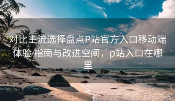 对比主流选择盘点P站官方入口移动端体验 指南与改进空间，p站入口在哪里