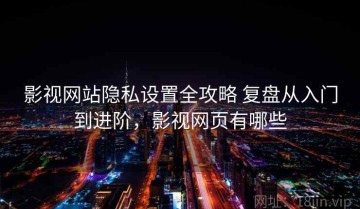 影视网站隐私设置全攻略 复盘从入门到进阶，影视网页有哪些