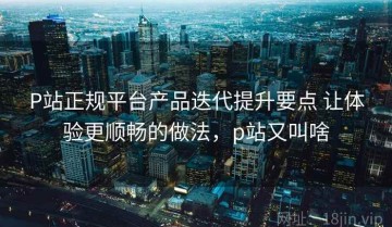 P站正规平台产品迭代提升要点 让体验更顺畅的做法，p站又叫啥