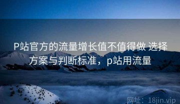 P站官方的流量增长值不值得做 选择方案与判断标准，p站用流量