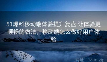 51爆料移动端体验提升复盘 让体验更顺畅的做法，移动端怎么做好用户体验