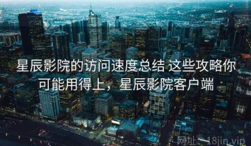 星辰影院的访问速度总结 这些攻略你可能用得上，星辰影院客户端