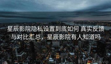 星辰影院隐私设置到底如何 真实反馈与对比汇总，星辰影院有人知道吗