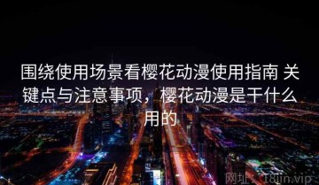 围绕使用场景看樱花动漫使用指南 关键点与注意事项，樱花动漫是干什么用的