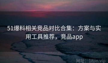 51爆料相关竞品对比合集：方案与实用工具推荐，竞品app