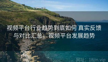 视频平台行业趋势到底如何 真实反馈与对比汇总，视频平台发展趋势