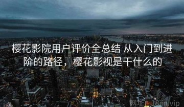 樱花影院用户评价全总结 从入门到进阶的路径，樱花影视是干什么的