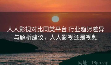 人人影视对比同类平台 行业趋势差异与解析建议，人人影视还是视频