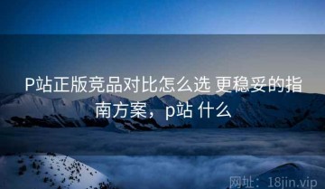P站正版竞品对比怎么选 更稳妥的指南方案，p站 什么