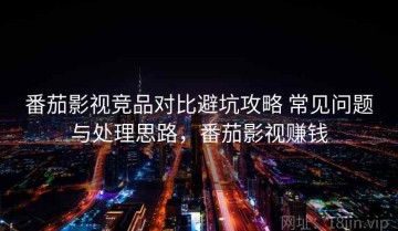 番茄影视竞品对比避坑攻略 常见问题与处理思路，番茄影视赚钱