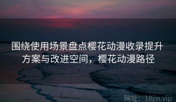 围绕使用场景盘点樱花动漫收录提升 方案与改进空间，樱花动漫路径