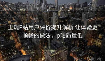 正规P站用户评价提升解析 让体验更顺畅的做法，p站质量低