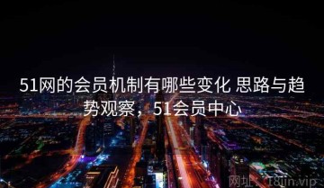51网的会员机制有哪些变化 思路与趋势观察，51会员中心