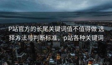 P站官方的长尾关键词值不值得做 选择方法与判断标准，p站各种关键词