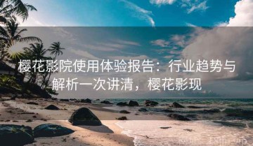 樱花影院使用体验报告：行业趋势与解析一次讲清，樱花影现
