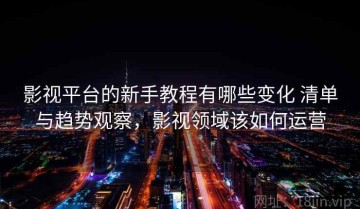 影视平台的新手教程有哪些变化 清单与趋势观察，影视领域该如何运营