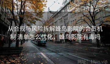 从合规与风险拆解蜂鸟影院的会员机制 清单怎么优化，蜂鸟影院有毒吗