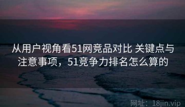 从用户视角看51网竞品对比 关键点与注意事项，51竞争力排名怎么算的