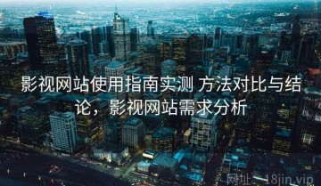 影视网站使用指南实测 方法对比与结论，影视网站需求分析