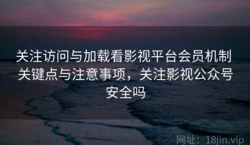 关注访问与加载看影视平台会员机制 关键点与注意事项，关注影视公众号安全吗