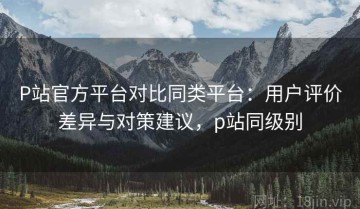 P站官方平台对比同类平台：用户评价差异与对策建议，p站同级别