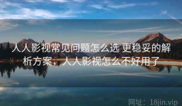 人人影视常见问题怎么选 更稳妥的解析方案，人人影视怎么不好用了