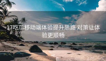 17吃瓜移动端体验提升思路 对策让体验更顺畅