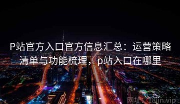 P站官方入口官方信息汇总：运营策略清单与功能梳理，p站入口在哪里