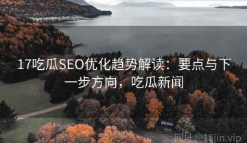 17吃瓜SEO优化趋势解读：要点与下一步方向，吃瓜新闻