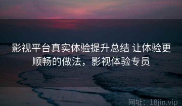 影视平台真实体验提升总结 让体验更顺畅的做法，影视体验专员