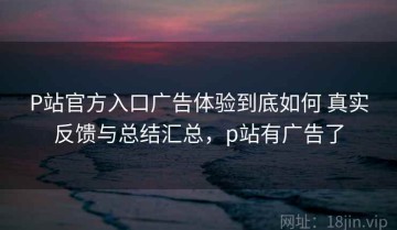 P站官方入口广告体验到底如何 真实反馈与总结汇总，p站有广告了