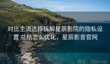 对比主流选择拆解星辰影院的隐私设置 总结怎么优化，星辰影音官网