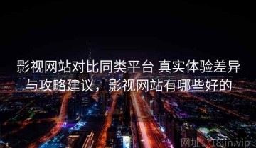 影视网站对比同类平台 真实体验差异与攻略建议，影视网站有哪些好的
