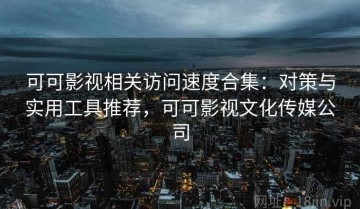 可可影视相关访问速度合集：对策与实用工具推荐，可可影视文化传媒公司