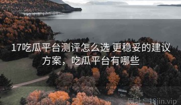 17吃瓜平台测评怎么选 更稳妥的建议方案，吃瓜平台有哪些