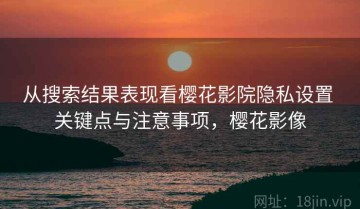 从搜索结果表现看樱花影院隐私设置 关键点与注意事项，樱花影像