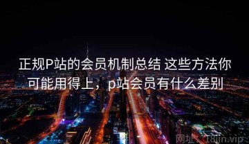 正规P站的会员机制总结 这些方法你可能用得上，p站会员有什么差别