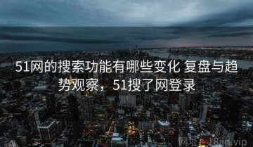 51网的搜索功能有哪些变化 复盘与趋势观察，51搜了网登录