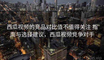 西瓜视频的竞品对比值不值得关注 指南与选择建议，西瓜视频竞争对手