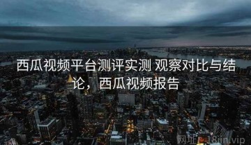 西瓜视频平台测评实测 观察对比与结论，西瓜视频报告