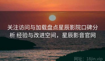关注访问与加载盘点星辰影院口碑分析 经验与改进空间，星辰影音官网