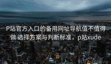 P站官方入口的备用网址导航值不值得做 选择方案与判断标准，p站xude