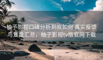柚子影视口碑分析到底如何 真实反馈与复盘汇总，柚子影视tv版官网下载