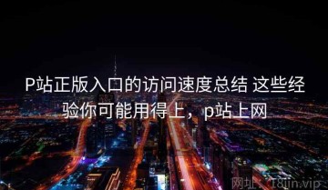 P站正版入口的访问速度总结 这些经验你可能用得上，p站上网