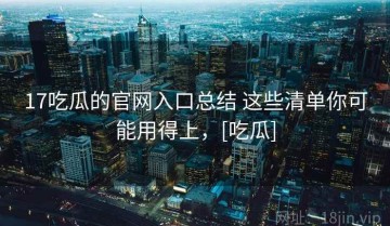 17吃瓜的官网入口总结 这些清单你可能用得上，[吃瓜]
