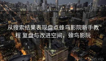 从搜索结果表现盘点蜂鸟影院新手教程 复盘与改进空间，蜂鸟影阮