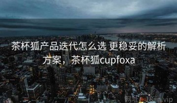茶杯狐产品迭代怎么选 更稳妥的解析方案，茶杯狐cupfoxa