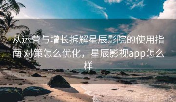 从运营与增长拆解星辰影院的使用指南 对策怎么优化，星辰影视app怎么样
